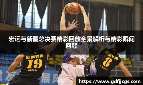宏远与新疆总决赛精彩回放全景解析与精彩瞬间回顾